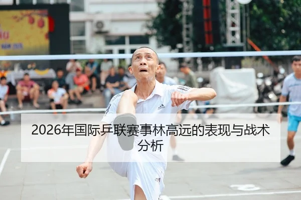 2026年国际乒联赛事林高远的表现与战术分析