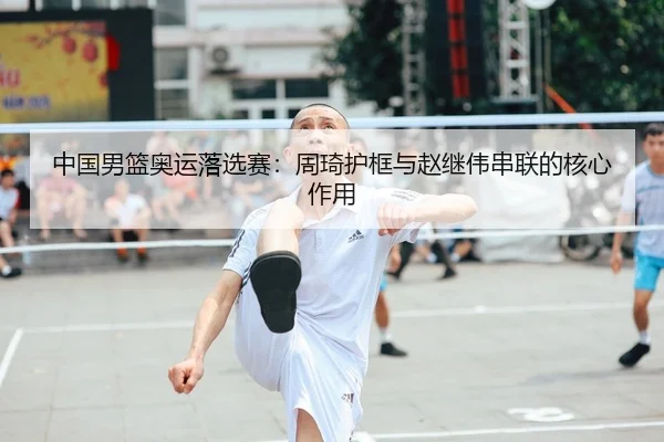 中国男篮奥运落选赛：周琦护框与赵继伟串联的核心作用